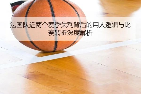 法国队近两个赛季失利背后的用人逻辑与比赛转折深度解析